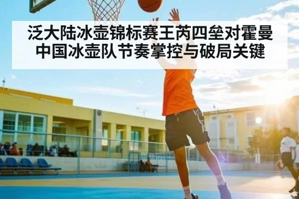 泛大陆冰壶锦标赛王芮四垒对霍曼中国冰壶队节奏掌控与破局关键