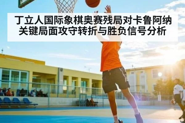 丁立人国际象棋奥赛残局对卡鲁阿纳关键局面攻守转折与胜负信号分析